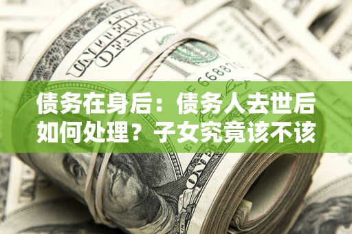 武汉债务在身后：债务人去世后如何处理？子女究竟该不该还钱？